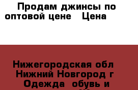 Продам джинсы по оптовой цене › Цена ­ 1 100 - Нижегородская обл., Нижний Новгород г. Одежда, обувь и аксессуары » Женская одежда и обувь   . Нижегородская обл.,Нижний Новгород г.